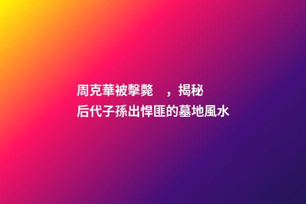 周克華被擊斃，揭秘后代子孫出悍匪的墓地風水